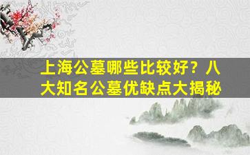 上海公墓哪些比较好？八大知名公墓优缺点大揭秘
