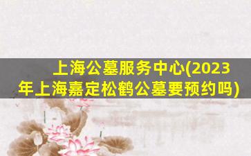 上海公墓服务中心(2023年上海嘉定松鹤公墓要预约吗)