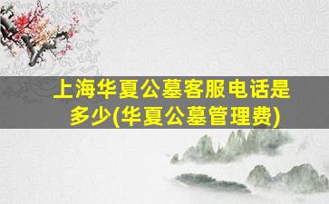 上海华夏公墓客服电话是多少(华夏公墓管理费)