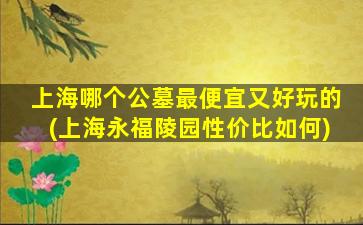 上海哪个公墓最便宜又好玩的(上海永福陵园性价比如何)