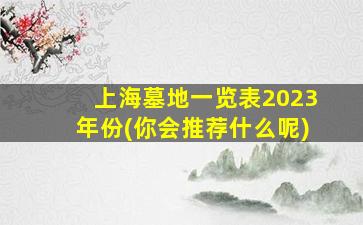上海墓地一览表2023年份(你会推荐什么呢)