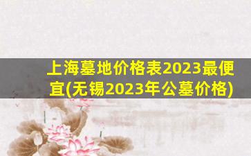 上海墓地价格表2023最便宜(无锡2023年公墓价格)