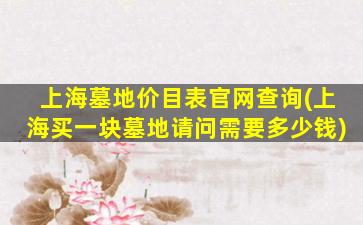 上海墓地价目表官网查询(上海买一块墓地请问需要多少钱)