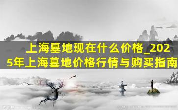 上海墓地现在什么价格_2025年上海墓地价格行情与购买指南