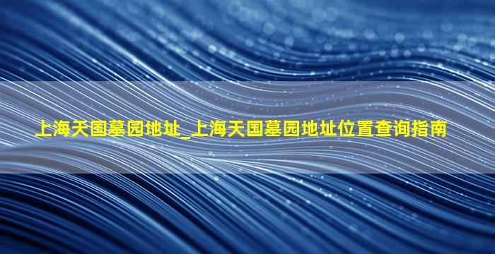 上海天国墓园地址_上海天国墓园地址位置查询指南