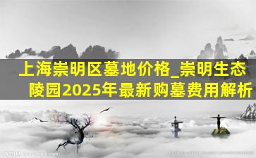 上海崇明区墓地价格_崇明生态陵园2025年最新购墓费用解析