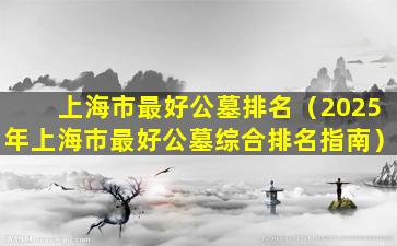 上海市最好公墓排名（2025年上海市最好公墓综合排名指南）