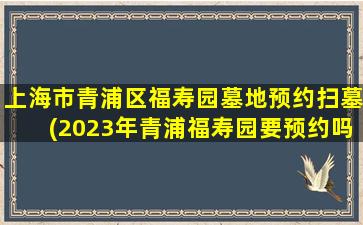 上海市青浦区福寿园墓地预约扫墓(2023年青浦福寿园要预约吗)