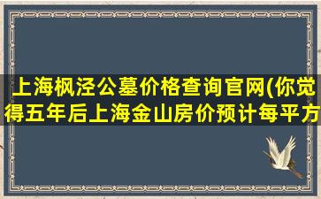 上海枫泾公墓价格查询官网(你觉得五年后上海金山房价预计每平方会涨多少元)