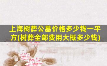 上海树葬公墓价格多少钱一平方(树葬全部费用大概多少钱)