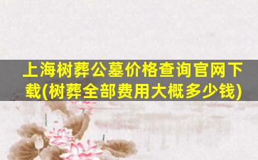 上海树葬公墓价格查询官网下载(树葬全部费用大概多少钱)