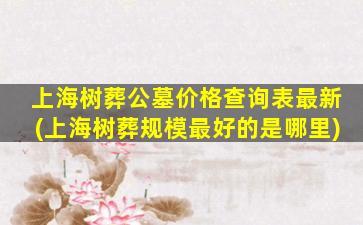 上海树葬公墓价格查询表最新(上海树葬规模最好的是哪里)