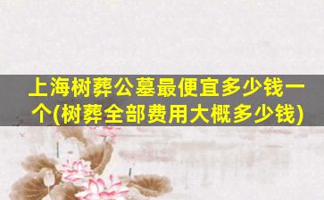 上海树葬公墓最便宜多少钱一个(树葬全部费用大概多少钱)