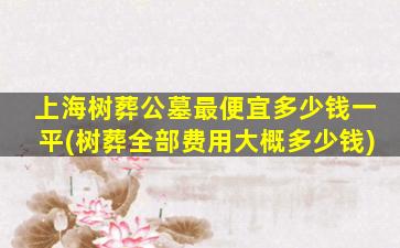 上海树葬公墓最便宜多少钱一平(树葬全部费用大概多少钱)