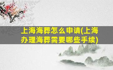 上海海葬怎么申请(上海办理海葬需要哪些手续)