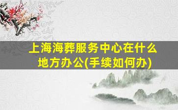 上海海葬服务中心在什么地方办公(手续如何办)