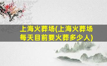 上海火葬场(上海火葬场每天目前要火葬多少人)