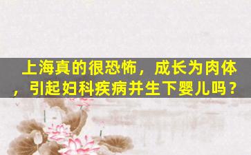 上海真的很恐怖，成长为肉体，引起妇科疾病并生下婴儿吗？