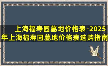 上海福寿园墓地价格表-2025年上海福寿园墓地价格表选购指南