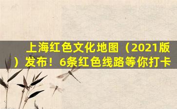 上海红色文化地图（2021版）发布！6条红色线路等你打卡