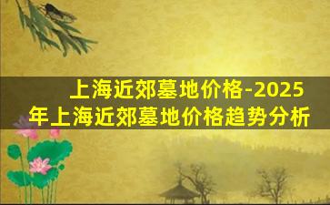 上海近郊墓地价格-2025年上海近郊墓地价格趋势分析