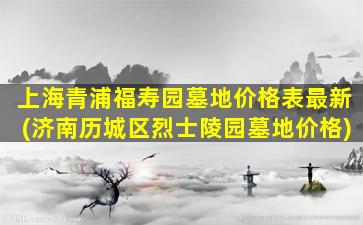 上海青浦福寿园墓地价格表最新(济南历城区烈士陵园墓地价格)