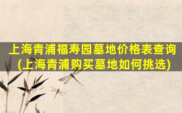 上海青浦福寿园墓地价格表查询(上海青浦购买墓地如何挑选)