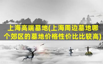 上海高端墓地(上海周边墓地哪个郊区的墓地价格性价比比较高)