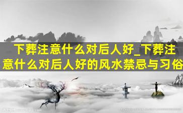 下葬注意什么对后人好_下葬注意什么对后人好的风水禁忌与习俗