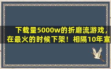 下载量5000w的折磨流游戏，在最火的时候下架！相隔10年宣布回归