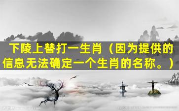 下陵上替打一生肖（因为提供的信息无法确定一个生肖的名称。）
