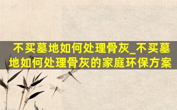 不买墓地如何处理骨灰_不买墓地如何处理骨灰的家庭环保方案
