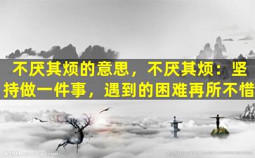 不厌其烦的意思，不厌其烦：坚持做一件事，遇到的困难再所不惜