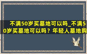 不满50岁买墓地可以吗_不满50岁买墓地可以吗？年轻人墓地购买指南与建议
