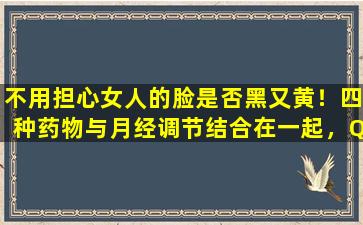 不用担心女人的脸是否黑又黄！四种药物与月经调节结合在一起，Qi和血液都得到了滋养，以表现出年轻