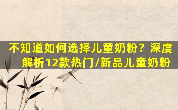 不知道如何选择儿童奶粉？深度解析12款热门/新品儿童奶粉