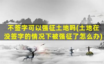 不签字可以强征土地吗(土地在没签字的情况下被强征了怎么办)