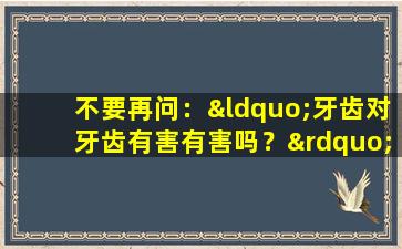 不要再问：“牙齿对牙齿有害有害吗？”我现在告诉你