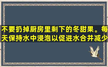 不要扔掉厨房里剩下的冬甜果。每天保持水中浸泡以促进水合并减少肿胀，清除热量并减少脂肪！