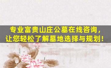 专业富贵山庄公墓在线咨询，让您轻松了解墓地选择与规划！