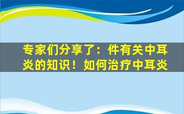 专家们分享了：件有关中耳炎的知识！如何治疗中耳炎