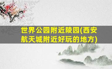 世界公园附近陵园(西安航天城附近好玩的地方)