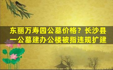 东丽万寿园公墓价格？长沙县一公墓建办公楼被指违规扩建