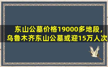 东山公墓价格19000多地段，乌鲁木齐东山公墓或迎15万人次扫墓