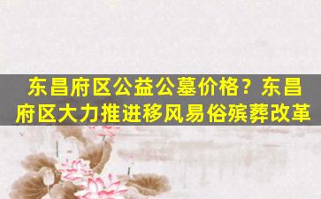 东昌府区公益公墓价格？东昌府区大力推进移风易俗殡葬改革