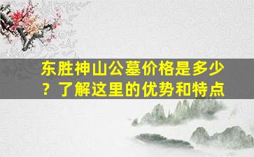 东胜神山公墓价格是多少？了解这里的优势和特点