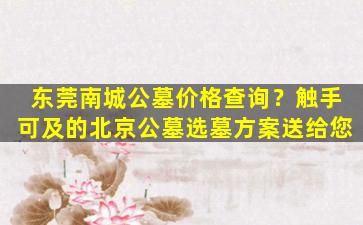 东莞南城公墓价格查询？触手可及的北京公墓选墓方案送给您
