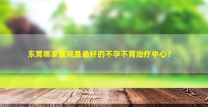 东莞哪家医院是最好的不孕不育治疗中心？