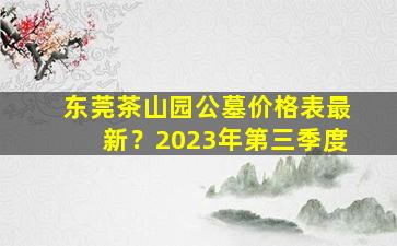 东莞茶山园公墓价格表最新？2023年第三季度