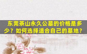 东莞茶山永久公墓的价格是多少？如何选择适合自己的墓地？